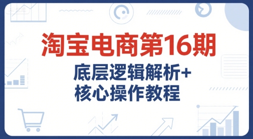 淘宝电商第16期，底层逻辑解析+核心操作教程，运营、推广提升能力的必学课程+配套资料-优优云网创